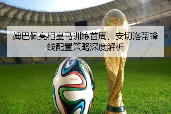 姆巴佩亮相皇马训练首周，安切洛蒂锋线配置策略深度解析
