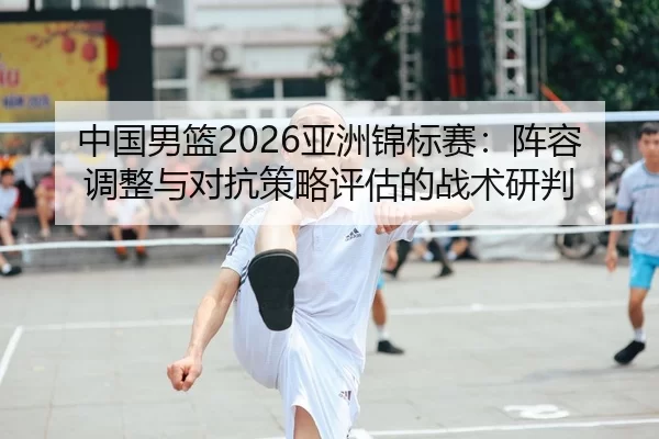 中国男篮2026亚洲锦标赛：阵容调整与对抗策略评估的战术研判