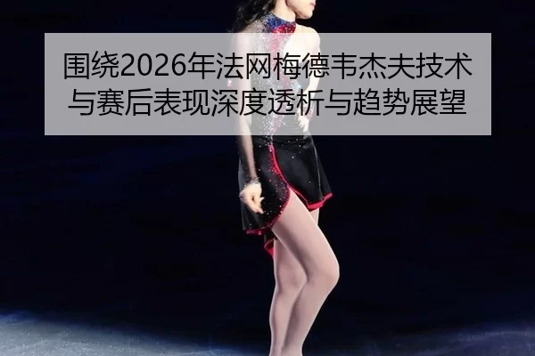 围绕2026年法网梅德韦杰夫技术与赛后表现深度透析与趋势展望