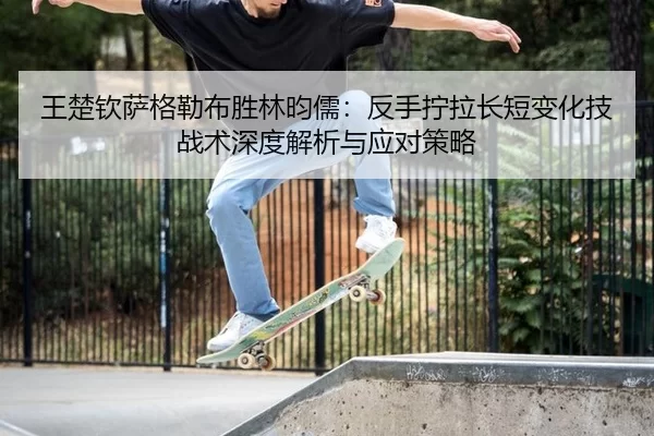 王楚钦萨格勒布胜林昀儒：反手拧拉长短变化技战术深度解析与应对策略