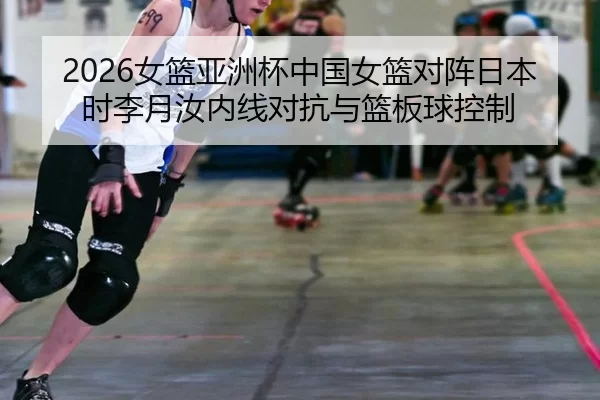 2026女篮亚洲杯中国女篮对阵日本时李月汝内线对抗与篮板球控制