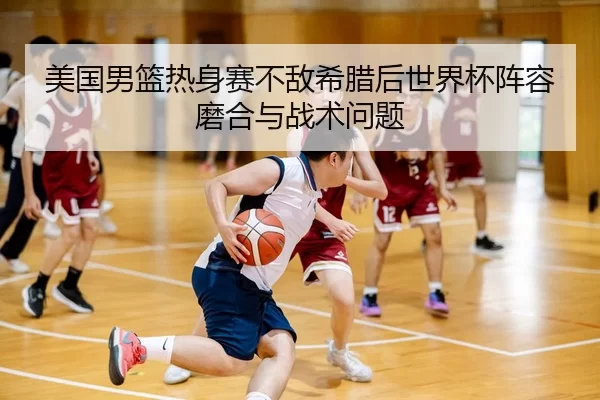 美国男篮热身赛不敌希腊后世界杯阵容磨合与战术问题